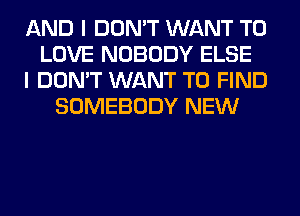 AND I DON'T WANT TO
LOVE NOBODY ELSE
I DON'T WANT TO FIND
SOMEBODY NEW