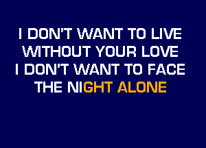 I DON'T WANT TO LIVE
WITHOUT YOUR LOVE
I DON'T WANT TO FACE
THE NIGHT ALONE