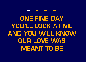 ONE FINE DAY
YOU'LL LOOK AT ME
AND YOU WILL KNOW
OUR LOVE WAS
MEANT TO BE