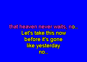 that heaven never waits, no..

Let's take this now
before it's gone
like yesterday
no..