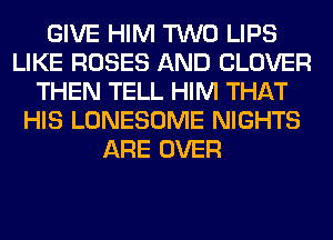 GIVE HIM TWO LIPS
LIKE ROSES AND CLOVER
THEN TELL HIM THAT
HIS LONESOME NIGHTS
ARE OVER
