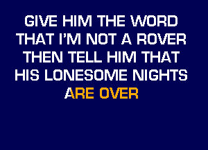 GIVE HIM THE WORD
THAT I'M NOT A ROVER
THEN TELL HIM THAT
HIS LONESOME NIGHTS
ARE OVER