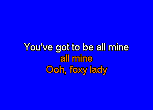 You've got to be all mine

all mine
Ooh, foxy lady