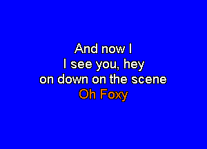 And now I
I see you, hey

on down on the scene
Oh Foxy