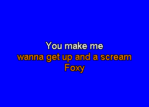 You make me

wanna get up and a scream
Foxy
