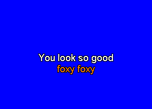 You look so good
foxy foxy