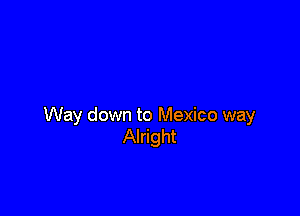 Way down to Mexico way
Alright