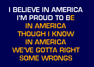 I BELIEVE IN AMERICA
I'M PROUD TO BE
IN AMERICA
THOUGH I KNOW
IN AMERICA
WE'VE GOTTA RIGHT
SOME VVFIONGS