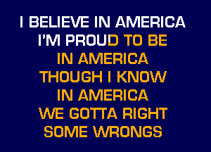 I BELIEVE IN AMERICA
I'M PROUD TO BE
IN AMERICA
THOUGH I KNOW
IN AMERICA
WE GOTTA RIGHT
SOME VVFIONGS