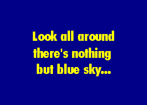 Look all around

lhere's nothing
bul blue sky...