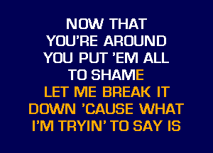 NOW THAT
YOU'RE AROUND
YOU PUT 'EM ALL

T0 SHAME
LET ME BREAK IT

DOWN CAUSE WHAT
PM TRYIN TO SAY IS