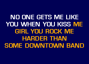NO ONE GETS ME LIKE
YOU WHEN YOU KISS ME
GIRL YOU ROCK ME
HARDER THAN
SOME DOWNTOWN BAND