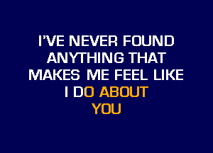 I'VE NEVER FOUND
ANYTHING THAT
MAKES ME FEEL LIKE
I DO ABOUT
YOU

g