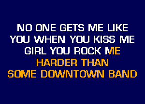 NO ONE GETS ME LIKE
YOU WHEN YOU KISS ME
GIRL YOU ROCK ME
HARDER THAN
SOME DOWNTOWN BAND
