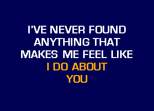 I'VE NEVER FOUND
ANYTHING THAT
MAKES ME FEEL LIKE
I DO ABOUT
YOU

g