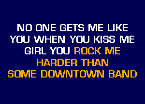 NO ONE GETS ME LIKE
YOU WHEN YOU KISS ME
GIRL YOU ROCK ME
HARDER THAN
SOME DOWNTOWN BAND