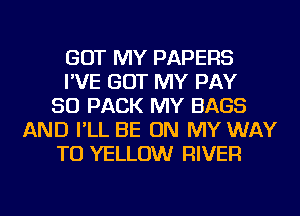 GOT MY PAPERS
I'VE GOT MY PAY
SO PACK MY BAGS
AND I'LL BE ON MY WAY
TO YELLOW RIVER
