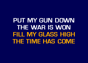 PUT MY GUN DOWN
THE WAR IS WON
FILL MY GLASS HIGH
THE TIME HAS COME