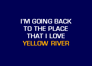 I'M GOING BACK
TO THE PLACE

THAT I LOVE
YELLOW RIVER