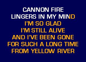 CANNON FIRE
LINGEFlS IN MY MIND
I'M SO GLAD
I'M STILL ALIVE
AND I'VE BEEN GONE
FOR SUCH A LONG TIME
FROM YELLOW RIVER