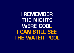 I REMEMBER
THE NIGHTS
WERE COOL

I CAN STILL SEE
THE WATER POOL