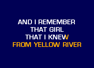 AND I REMEMBER
THAT GIRL
THAT I KNEW
FROM YELLOW RIVER