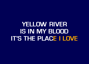 YELLOW RIVER
IS IN MY BLOOD

IT'S THE PLACE I LOVE