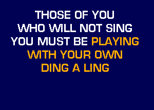 THOSE OF YOU
WHO WILL NOT SING
YOU MUST BE PLAYING
WITH YOUR OWN
DING A LING