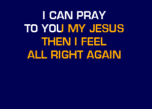 I CAN PRAY
TO YOU MY JESUS
THEN I FEEL

ALL RIGHT AGAIN