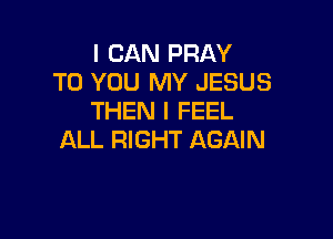 I CAN PRAY
TO YOU MY JESUS
THEN I FEEL

ALL RIGHT AGAIN