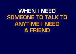 WHEN I NEED
SOMEONE TO TALK TO
ANYTIME I NEED
A FRIEND