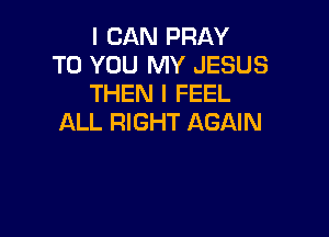 I CAN PRAY
TO YOU MY JESUS
THEN I FEEL

ALL RIGHT AGAIN