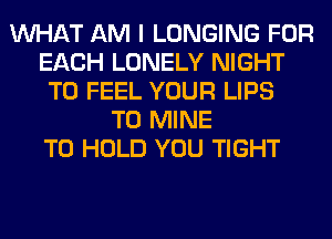 WHAT AM I LONGING FOR
EACH LONELY NIGHT
T0 FEEL YOUR LIPS
T0 MINE
TO HOLD YOU TIGHT