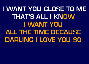 I WANT YOU CLOSE TO ME
THAT'S ALL I KNOW
I WANT YOU
ALL THE TIME BECAUSE
DARLING I LOVE YOU SO