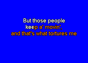 But those people
keep a' movin',

and that's what tortures me