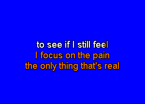 to see ifl still feel

I focus on the pain
the only thing that's real