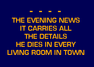 THE EVENING NEWS
IT CARRIES ALL
THE DETAILS
HE DIES IN EVERY
LIVING ROOM IN TOWN