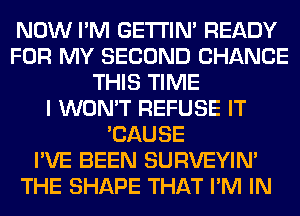 NOW I'M GETI'IM READY
FOR MY SECOND CHANCE
THIS TIME
I WON'T REFUSE IT
'CAUSE
I'VE BEEN SURVEYIN'
THE SHAPE THAT I'M IN