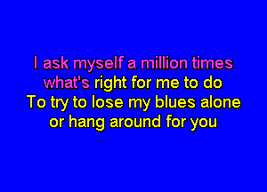 I ask myself a million times
what's right for me to do

To try to lose my blues alone
or hang around for you