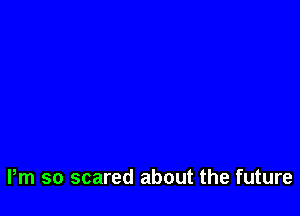 Pm so scared about the future
