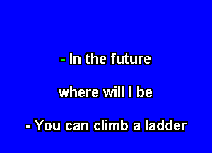 - In the future

where will I be

- You can climb a ladder