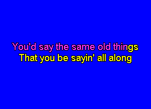 You'd say the same old things

That you be sayin' all along