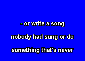 - or write a song

nobody had sung or do

something that's never