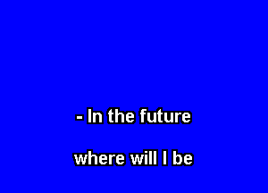 - In the future

where will I be