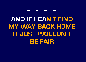 AND IF I CAN'T FIND
MY WAY BACK HOME
IT JUST WOULDN'T
BE FAIR