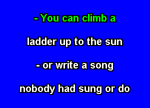 - You can climb a
ladder up to the sun

- or write a song

nobody had sung or do