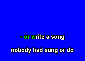 - or write a song

nobody had sung or do