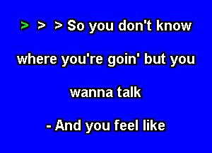 ta r! o 80 you don't know

where you're goin' but you

wanna talk

- And you feel like