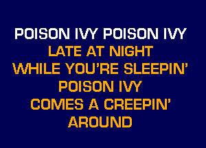 POISON IVY POISON IVY
LATE AT NIGHT

WHILE YOU'RE SLEEPIM
POISON IVY
COMES A CREEPIN'
AROUND
