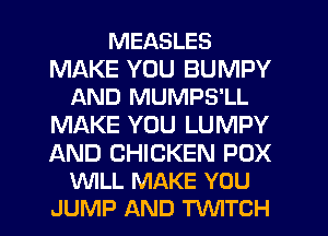 MEASLES

MAKE YOU BUMPY
AND MUMPS'LL

MAKE YOU LUMPY

AND CHICKEN POX
WLL MAKE YOU
JUMP AND TVVITCH